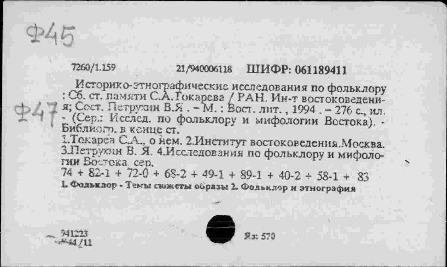 ﻿Ф45
7260/1.159	21,*940006118 ШИФР: 061189411
Историко-этнографические исследования по фольклору : Со. ст. памяти C.À.Токарева / РАН. Ин-т востоковедени-* ’ ■ ; я; Сост. Петрухин В.Я . -М. : Вост. лит., 1994 . - 276 с., ил. ~'	- (Сер.: Исслед. по фольклору и мифологии Востока) -
• Библио.-п. в конце ст.
І.Токарев С.А., о нем. 2.Институт востоковедения..Москва. ЗЛетрухин В. Я. 4.Исследования по фольклору и мифологии Востока сеп.
74 + 82-1 + 72-С + 68-2 + 49-1 + 89-1 + 40-2 + 58-1 + 83 L Фольклор - Темы сюжеты образы 2. Фольклор и этнография
_ 941223 '<«44/11
Як 570